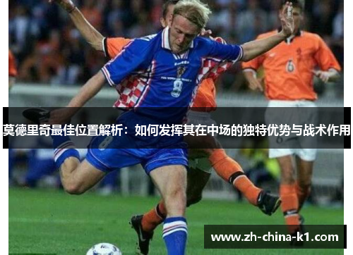 莫德里奇最佳位置解析：如何发挥其在中场的独特优势与战术作用