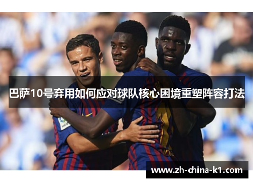 巴萨10号弃用如何应对球队核心困境重塑阵容打法