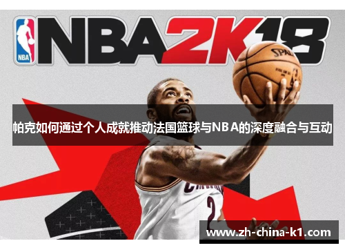 帕克如何通过个人成就推动法国篮球与NBA的深度融合与互动