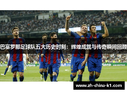 巴塞罗那足球队五大历史时刻：辉煌成就与传奇瞬间回顾