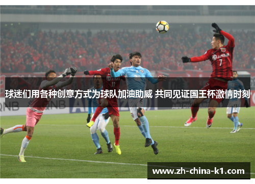 球迷们用各种创意方式为球队加油助威 共同见证国王杯激情时刻