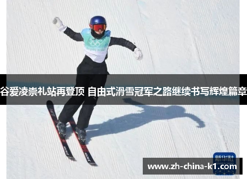 谷爱凌崇礼站再登顶 自由式滑雪冠军之路继续书写辉煌篇章
