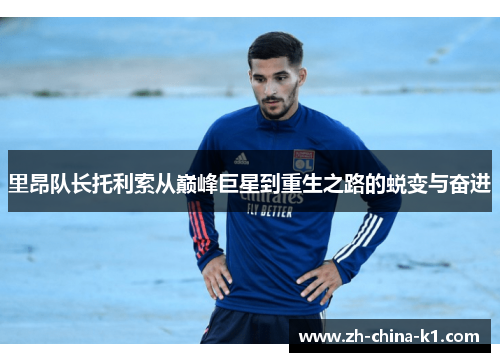 里昂队长托利索从巅峰巨星到重生之路的蜕变与奋进 里昂队长托利索从巅峰巨星到重生之路的蜕变与奋进