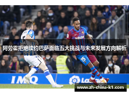 阿劳霍拒绝续约巴萨面临五大挑战与未来发展方向解析
