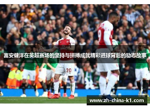 富安健洋在英超赛场的坚持与拼搏成就精彩进球背后的励志故事 富安健洋在英超赛场的坚持与拼搏成就精彩进球背后的励志故事