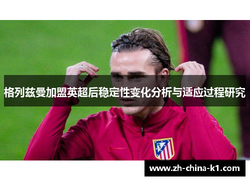 格列兹曼加盟英超后稳定性变化分析与适应过程研究 格列兹曼加盟英超后稳定性变化分析与适应过程研究